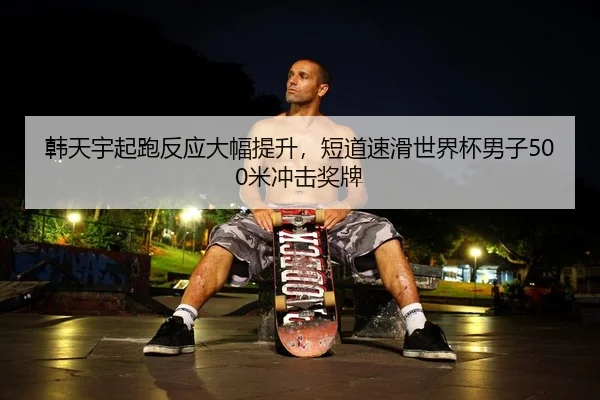 韩天宇起跑反应大幅提升，短道速滑世界杯男子500米冲击奖牌